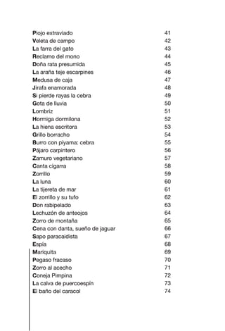 41
42
43
44
45
46
47
48
49
50
51
52
53
54
55
56
57
58
59
60
61
62
63
64
65
66
67
68
69
70
71
72
73
74
Piojo extraviado
Veleta de campo
La farra del gato
Reclamo del mono
Doña rata presumida
La araña teje escarpines
Medusa de caja
Jirafa enamorada
Si pierde rayas la cebra
Gota de lluvia
Lombriz
Hormiga dormilona
La hiena escritora
Grillo borracho
Burro con piyama: cebra
Pájaro carpintero
Zamuro vegetariano
Canta cigarra
Zorrillo
La luna
La tijereta de mar
El zorrillo y su tufo
Don rabipelado
Lechuzón de anteojos
Zorro de montaña
Cena con danta, sueño de jaguar
Sapo paracaidista
Espía
Mariquita
Pegaso fracaso
Zorro al acecho
Coneja Pimpina
La calva de puercoespín
El baño del caracol
Las gallinas van en tren.indd 78 27/10/21 16:22
 