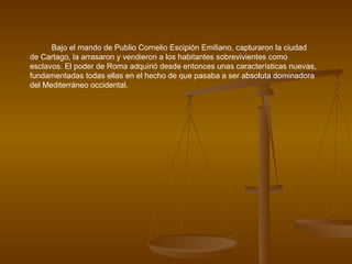 Bajo el mando de Publio Cornelio Escipión Emiliano, capturaron la ciudad de Cartago, la arrasaron y vendieron a los habitantes sobrevivientes como esclavos. El poder de Roma adquirió desde entonces unas características nuevas, fundamentadas todas ellas en el hecho de que pasaba a ser absoluta dominadora del Mediterráneo occidental. 