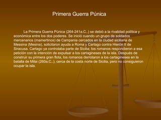 Primera Guerra Púnica La Primera Guerra Púnica (264-241a.C..) se debió a la rivalidad política y económica entre los dos poderes. Se inició cuando un grupo de soldados mercenarios (mamertinos) de Campania cercados en la ciudad siciliana de Messina (Mesina), solicitaron ayuda a Roma y Cartago contra Hierón II de Siracusa. Cartago ya controlaba parte de Sicilia; los romanos respondieron a esa petición con la intención de expulsar a los cartagineses de la isla. Después de construir su primera gran flota, los romanos derrotaron a los cartagineses en la batalla de Milai (260a.C..), cerca de la costa norte de Sicilia, pero no consiguieron ocupar la isla.  