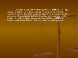 En el 256a.C.. el ejército romano bajo el mando de Marco Atilio Régulo estableció una base en el norte de África, pero al año siguiente el ejército cartaginés le capturó. Durante los trece años siguientes la guerra se desarrolló en gran parte en el mar, alrededor de Sicilia. El conflicto terminó con una batalla naval en el 241a.C.., en la que los romanos tomaron Sicilia; en el 237a.C.. conquistaron Cerdeña y Córcega, hasta entonces en manos cartaginesas. 