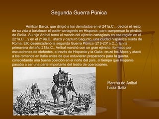 Segunda Guerra Púnica Amílcar Barca, que dirigió a los derrotados en el 241a.C.., dedicó el resto de su vida a fortalecer el poder cartaginés en Hispania, para compensar la pérdida de Sicilia. Su hijo Aníbal tomó el mando del ejército cartaginés en esa región en el 221a.C.., y en el 219a.C.. atacó y capturó Sagunto, una ciudad hispánica aliada de Roma. Ello desencadenó la segunda Guerra Púnica (218-201a.C..). En la primavera del año 218a.C.. Aníbal marchó con un gran ejército, formado por escuadrones de elefantes, a través de Hispania y la Galia, cruzó los Alpes y atacó a los romanos en Italia antes de que estuvieran preparados para la guerra, consolidando una buena posición en el norte del país, al tiempo que Hispania pasaba a ser una parte importante del teatro de operaciones.  Marcha de Aníbal hacia Italia 