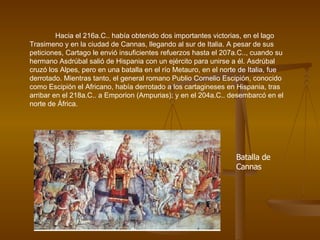 Hacia el 216a.C.. había obtenido dos importantes victorias, en el lago Trasimeno y en la ciudad de Cannas, llegando al sur de Italia. A pesar de sus peticiones, Cartago le envió insuficientes refuerzos hasta el 207a.C.., cuando su hermano Asdrúbal salió de Hispania con un ejército para unirse a él. Asdrúbal cruzó los Alpes, pero en una batalla en el río Metauro, en el norte de Italia, fue derrotado. Mientras tanto, el general romano Publio Cornelio Escipión, conocido como Escipión el Africano, había derrotado a los cartagineses en Hispania, tras arribar en el 218a.C.. a Emporion (Ampurias); y en el 204a.C.. desembarcó en el norte de África.  Batalla de Cannas 