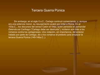 Tercera Guerra Púnica Sin embargo, en el siglo II a.C., Cartago continuó comerciando, y, aunque era una potencia menor, su resurgimiento acabó por irritar a Roma. En el 153a.C.., los discursos del censor Catón el Viejo, quien persistía en demandar  Delenda est Carthago  (“Cartago debe ser destruida”), incitaron aún más a los romanos contra los cartagineses. Una violación, sin importancia, del anterior tratado por parte de Cartago, dio a los romanos el pretexto para empezar la tercera Guerra Púnica (149-146a.C..).  