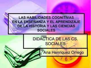 LAS HABILIDADES COGNITIVAS
EN LA ENSEÑANZA Y EL APRENDIZAJE
DE LA HISTORIA Y LAS CIENCIAS
SOCIALES
DIDÁCTICA DE LAS CS.
SOCIALES
Ana Henriquez Orrego
 
