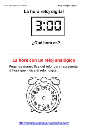Ginés Manuel Ciudad-Real Núñez                   Reloj analógico y digital


                         La hora reloj digital




                                 ¿Qué hora es?

      _________________________________

          La hora con un reloj analógico
     Pega las manecillas del reloj para representar
     la hora que indica el reloj digital.




                  http://orientacionandujar.wordpress.com/
 