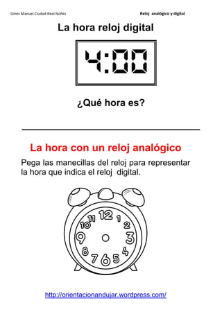Ginés Manuel Ciudad-Real Núñez                   Reloj analógico y digital


                         La hora reloj digital




                                 ¿Qué hora es?

      _________________________________

          La hora con un reloj analógico
     Pega las manecillas del reloj para representar
     la hora que indica el reloj digital.




                  http://orientacionandujar.wordpress.com/
 