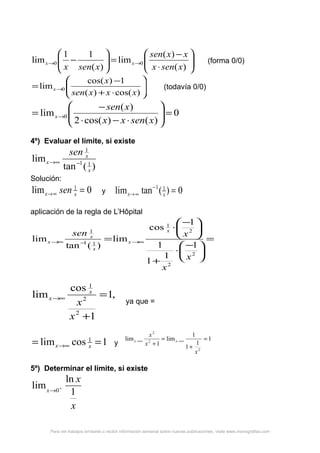 





⋅
−
=





− →→
)(
)(
lim
)(
11
lim 00
xsenx
xxsen
xsenx
xx (forma 0/0)






⋅+
−
= →
)cos()(
1)cos(
lim 0
xxxsen
x
x (todavía 0/0)
0
)()cos(2
)(
lim 0 =





⋅−⋅
−
= →
xsenxx
xsen
x
4º) Evaluar el límite, si existe
)(tan
lim 11
1
x
x
x
sen
−∞→
Solución:
0lim 1
=∞→ xx sen y 0)(tanlim 11
=−
∞→ xx
aplicación de la regla de L’Hôpital
=





−
⋅
+





−
⋅
= ∞→−∞→
2
2
2
1
11
1
1
1
1
1
1
cos
lim
)(tan
lim
x
x
xsen x
x
x
x
x
,1
1
cos
lim
2
2
1
=
+
∞→
x
x
x
x
ya que =
1coslim 1
== ∞→ xx y
1
1
1
1
lim
1
lim
2
2
2
=
+
=
+
∞→∞→
x
x
x
xx
5º) Determinar el límite, si existe
x
x
x 1
ln
lim 0+
→
Para ver trabajos similares o recibir información semanal sobre nuevas publicaciones, visite www.monografias.com
 