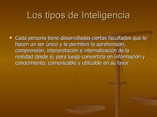 Los tipos de Inteligencia Cada persona tiene desarrolladas ciertas facultades que le hacen un ser único y le permiten la aprehensión, comprensión, interpretación e internalización de la realidad desde sí, para luego convertirla en información y conocimiento, comunicable y utilizable en su favor 