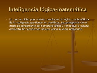 Inteligencia lógica-matemática   La  que se utiliza para resolver problemas de lógica y matemáticas. Es la inteligencia que tienen los científicos. Se corresponde con el modo de pensamiento del hemisferio lógico y con lo que la cultura occidental ha considerado siempre como la única inteligencia.  