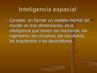 Inteligencia espacial   Consiste  en formar un modelo mental del mundo en tres dimensiones; es la inteligencia que tienen los marineros, los ingenieros, los cirujanos, los escultores, los arquitectos o los decoradores.  