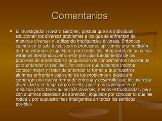 Comentarios  El investigador Howard Gardner, postula que los individuos solucionan los diversos problemas a los que se enfrentan de maneras diversas y  utilizando inteligencias diversas. Entonces cuando en la sala de clases los profesores aplicamos una medición de tipo estándar e igualitaria para todos los integrantes de un curso, estamos atentando contra este principio fundamental de los procesos de aprendizaje y adquisición de conocimientos necesarios para entender la realidad. Por esto es que debemos intentar conocer mejor y tratar de entender la forma e que nuestros alumnos enfrentan cada uno de los problemas y desde ahí comenzar una nueva forma de entrega y desarrollo que incluya esta diversidad y se haga cargo de ella, quizá nos signifique en el mediano plazo tener aulas más diversas, menos estructuradas, pero con alumnos deseosos de aprender, inquietos por conocer lo que les rodea y por supuesto mas inteligentes en todos los sentidos posibles 