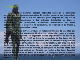 C.- Historia . Las Islas Canarias estaban habitadas antes de la conquista europea por los llamados guanches. El término guanche era el gentilicio de los habitantes de la isla de Tenerife, pero después su uso se ha extendido para denominar a los antiguos habitantes de todo el archipiélago. Las principales actividades económicas de estas poblaciones eran el pastoreo, la agricultura, la recolección de frutos y bayas y el marisqueo en las costas.  En el siglo XIV se produce el redescubrimiento de las islas por Europa. Durante los siguientes 50 años, con el permiso papal y el apoyo de la corona castellana, se organizan varias expediciones en busca de esclavos y tintes . En 1402 se inicia la conquista de las islas con la expedición a Lanzarote de los normandos Jean de Bethencourth y Gadifer de la Salle, sujetos al vasallaje de la corona de Castilla y con el apoyo de la Santa Sede. Debido a la orografía, la falta de interés comercial y la resistencia que opusieron los nativos, la conquista no finalizó hasta 1496 cuando los últimos nativos de Tenerife se rinden y las islas Canarias quedan incorporadas al Reino de Castilla. La conquista de las Canarias, que llevó casi cien años, es el precedente de la conquista del nuevo mundo.  