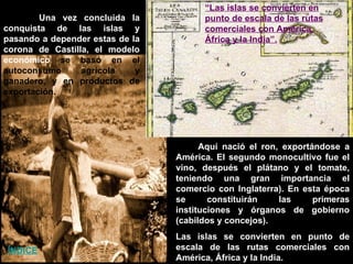 Aquí nació el ron, exportándose a América. El segundo monocultivo fue el vino, después el plátano y el tomate, teniendo una gran importancia el comercio con Inglaterra). En esta época se constituirán las primeras instituciones y órganos de gobierno (cabildos y concejos).  Las islas se convierten en punto de escala de las rutas comerciales con América, África y la India. Una vez concluida la conquista de las islas y pasando a depender estas de la corona de Castilla, el modelo económico  se basó en el autoconsumo agrícola y ganadero, y en productos de exportación. “ Las islas se convierten en punto de escala de las rutas comerciales con América, África y la India”. ÍNDICE ÍNDICE 