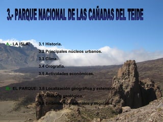 A.-  LA ISLA:   3.1 Historia. 3.2 Principales núcleos urbanos. 3.3 Clima. 3.4 Orografía. 3.5 Actividades económicas. B.-  EL PARQUE: 3.6 Localización geográfica y extensión. 3.7  Historia geológica.  3.8 Endemismos animales y vegetales. 3.- PARQUE NACIONAL DE LAS CAÑADAS DEL TEIDE 