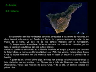 A.-La Isla 3.1 Historia Los guanches son los verdaderos canarios, arraigados a esta tierra de volcanes, de clima tropical y de mucho sol. Puede que fueran de origen norteafricano y vivían de los frutos de la tierra, ya que no se les conoce tradición por la navegación.   En lo que a cultura se refiere, debemos destacar dos cuestiones concretas, por un lado, la tradición escultórica, por otro lado el folclore. un hecho puede ser destacado en la historia tinerfeña, el ataque que sufrió por parte de la flota inglesa, al mando de Horacio Nelson, en 1797. Ese verano, Nelson atacó Santa Cruz, la capital tinerfeña, en una ofensiva que le costó un brazo y la pérdida de la batalla.    A partir de ahí, y en el último siglo, muchos han sido los visitantes que ha tenido la Isla, visitantes no tan hostiles como Nelson, de la talla de Alexander von Humboldt) (Naturalista), visitas que hicieron de Santa Cruz, y de la Isla, un destino turístico de primer nivel. 