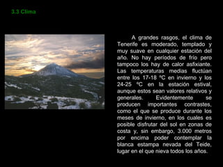 3.3 Clima A grandes rasgos, el clima de Tenerife es moderado, templado y muy suave en cualquier estación del año. No hay períodos de frío pero tampoco los hay de calor asfixiante. Las temperaturas medias fluctúan entre los 17-18 ºC en invierno y los 24-25 ºC en la estación estival, aunque estos sean valores relativos y generales. Evidentemente se producen importantes contrastes, como el que se produce durante los meses de invierno, en los cuales es posible disfrutar del sol en zonas de costa y, sin embargo, 3.000 metros por encima poder contemplar la blanca estampa nevada del Teide, lugar en el que nieva todos los años. 