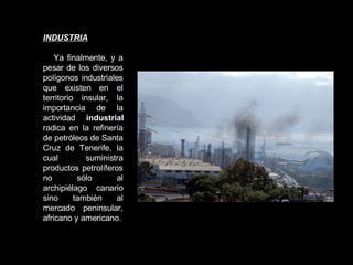 INDUSTRIA Ya finalmente, y a pesar de los diversos polígonos industriales que existen en el territorio insular, la importancia de la actividad  industrial  radica en la refinería de petróleos de Santa Cruz de Tenerife, la cual suministra productos petrolíferos no sólo al archipiélago canario sino también al mercado peninsular, africano y americano. 