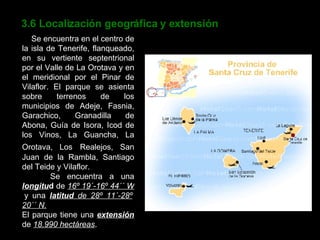 3.6 Localización geográfica y extensión Se encuentra en el centro de la isla de Tenerife, flanqueado, en su vertiente septentrional por el Valle de La Orotava y en el meridional por el Pinar de Vilaflor. El parque se asienta sobre terrenos de los municipios de Adeje, Fasnia, Garachico, Granadilla de Abona, Guía de Isora, Icod de los Vinos, La Guancha, La Orotava, Los   Realejos, San Juan de la Rambla, Santiago del Teide y Vilaflor. Se encuentra a una   longitu d  de  16º 19´-16º 44´´ W  y una  latitud  de 28º 11´-28º 20´´ N. El parque tiene una  extensión  de  18.990 hectáreas . 