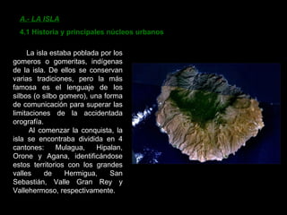 A.- LA ISLA 4.1 Historia y principales núcleos urbanos La isla estaba poblada por los gomeros o gomeritas, indígenas de la isla. De ellos se conservan varias tradiciones, pero la más famosa es el lenguaje de los silbos (o silbo gomero), una forma de comunicación para superar las limitaciones de la accidentada orografía. Al comenzar la conquista, la isla se encontraba dividida en 4 cantones: Mulagua, Hipalan, Orone y Agana, identificándose estos territorios con los grandes valles de Hermigua, San Sebastián, Valle Gran Rey y Vallehermoso, respectivamente. 