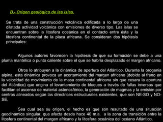 B.- Origen geológico de las islas. Se trata de una construcción volcánica edificada a lo largo de una dilatada actividad volcánica con emisiones de diverso tipo. Las islas se encuentran sobre la litosfera oceánica en el contacto entre ésta y la litosfera continental de la placa africana. Se consideran dos hipótesis principales:  Algunos autores favorecen la hipótesis de que su formación se debe a una pluma mantélica o punto caliente sobre el que se habría desplazado el margen africano.  Otros lo atribuyen a la dinámica de apertura del Atlántico. Durante la orogenia alpina, esta dinámica provoca un acortamiento del margen africano (debido al freno en la velocidad de movimiento de la masa continental africana sin que cesara la apertura del Atlántico) que origina el levantamiento de bloques a través de fallas inversas que facilitan el ascenso de material astenosférico, la generación de magmas y la emisión por centros alineados según las directrices estructurales existentes, que son NE-SO y NO-SE.  Sea cual sea su origen, el hecho es que son resultado de una situación geodinámica singular, que afecta desde hace 40 m.a.  a la zona de transición entre la litosfera continental del margen africano y la litosfera oceánica del océano Atlántico. 