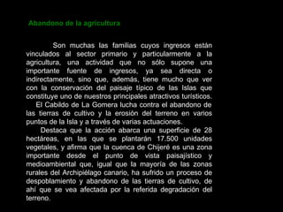 Abandono de la agricultura Son muchas las familias cuyos ingresos están vinculados al sector primario y particularmente a la agricultura, una actividad que no sólo supone una importante fuente de ingresos, ya sea directa o indirectamente, sino que, además, tiene mucho que ver con la conservación del paisaje típico de las Islas que constituye uno de nuestros principales atractivos turísticos.  El Cabildo de La Gomera lucha contra el abandono de las tierras de cultivo y la erosión del terreno en varios puntos de la Isla y a través de varias actuaciones. Destaca que la acción abarca una superficie de 28 hectáreas, en las que se plantarán 17.500 unidades vegetales, y afirma que la cuenca de Chijeré es una zona importante desde el punto de vista paisajístico y medioambiental que, igual que la mayoría de las zonas rurales del Archipiélago canario, ha sufrido un proceso de despoblamiento y abandono de las tierras de cultivo, de ahí que se vea afectada por la referida degradación del terreno.  