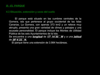 B.- EL PARQUE 4.3 Situación, extensión y usos del suelo El parque está situado en las cumbres centrales de la Gomera, isla que pertenece al grupo occidental de las Islas Canarias. La Gomera, con apenas 373 km2 y un relieve muy abrupto, presenta una gran variedad de climas y paisajes y una acusada personalidad. El parque incluye los Montes de Utilidad Pública de los seis Ayuntamientos de la Isla. Se encuentra a una  longitud  de  17º 14´50´´ W  y a una  latitud  de  28º 6´22´´ N. El parque tiene una extensión de 3.984 hectáreas. 