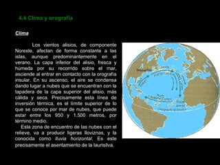 4.4 Clima y orografía Clima Los vientos alisios, de componente Noreste, afectan de forma constante a las islas, aunque predominantemente en el verano. La capa inferior del alisio, fresca y húmeda por su recorrido sobre el mar, asciende al entrar en contacto con la orografía insular. En su ascenso, el aire se condensa dando lugar a nubes que se encuentran con la tapadera de la capa superior del alisio, más cálida y seca. Precisamente esta línea de inversión térmica, es el límite superior de lo que se conoce por mar de nubes, que puede estar entre los 950 y 1.500 metros, por término medio.  Esta zona de encuentro de las nubes con el relieve, va a producir ligeras lloviznas, y la conocida como  lluvia horizontal . Es este precisamente el asentamiento de la laurisilva.   