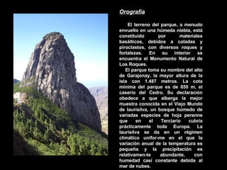 Orografía El terreno del parque, a menudo envuelto en una húmeda niebla, está constituido por materiales basálticos, debidos a coladas y piroclastos, con diversos roques y fortalezas. En su interior se encuentra el Monumento Natural de Los Roques. El parque toma su nombre del alto de Garajonay, la mayor altura de la isla con 1.487 metros. La cota mínima del parque es de 650 m, el caserío del Cedro. Su declaración obedece a que alberga la mejor muestra conocida en el Viejo Mundo de laurisilva, un bosque húmedo de variadas especies de hoja perenne que en el Terciario cubría prácticamente toda Europa. La laurisilva se da en un régimen climático unifor­me en el que la variación anual de la temperatura es pequeña y la precipitación es relativamen­te abundante, con humedad casi constante debida al mar de nubes.  