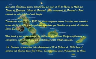 Las islas Galápagos fueron descubiertas por azar el 10 de Marzo de 1535,por
Tomas de Berlanga, Obispo de Panamá, quien navegando de Panamá a Perú
extravió su ruta debido al mal tiempo,
Durante los siglos XVI y XVII los piratas ingleses usaron las islas como escondite
en sus viajes de pillaje a los galeones españoles que llevaban oro y plata de América
hacia España.
Mas tarde y por varios lustros, los balleneros del Océano Pacífico capturaron y
sacrificaron miles de tortugas del archipiélago para obtener alimento,
El Ecuador se anexó las islas Galápagos el 12 de Febrero de 1832 bajo el
gobierno del General Juan José Flores, bautizándolas como Archipiélago de Colón.
 