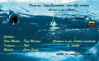 Créditos:
Fotos Modelo…Toya Montoya Cuéntame en que Latitud encontraste
Imágenes……..Web la “botella”
Melodía……..Curro Savoy
botella_al_mar@hotmail.com
Desde las “Islas Encantadas” para l@s amantes
del mar y sus misterios.
Guardiamarina 27-05
_________________Latitud 0°
 