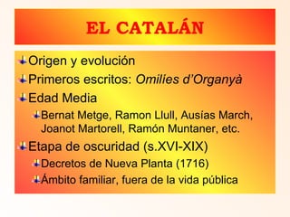 EL CATALÁN Origen y evolución Primeros escritos:  Omilíes d ’Organyà Edad Media Bernat Metge, Ramon Llull, Ausías March, Joanot Martorell, Ramón Muntaner, etc. Etapa de oscuridad (s.XVI-XIX) Decretos de Nueva Planta (1716) Ámbito familiar, fuera de la vida pública 