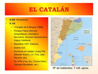 EL CATALÁN S.XIX : Renaixença S. XX : I Congrés de la llengua (1906) Pompeu Fabra ( Normes Ortográfiques; Gramática Normativa, Dicionari General de la Llegua Catalana ) República 1931. Estatuto. Guerra civil. Escritores en catalán (Josep Plá, Salvador Espriu, J.V. Foix, Joan Perucho, etc) De 1978 a hoy día. (Terenci Moix, Vázquez Montalbán, etc.) Nº de hablantes: 7 mill. aprox. Dialectos  catalanes 