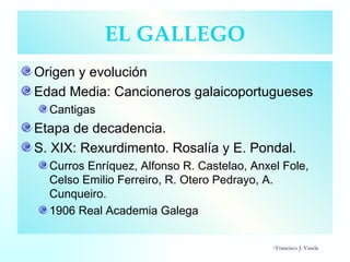 EL GALLEGO Origen y evolución Edad Media: Cancioneros galaicoportugueses Cantigas Etapa de decadencia. S. XIX: Rexurdimento. Rosalía y E. Pondal. Curros Enríquez, Alfonso R. Castelao, Anxel Fole, Celso Emilio Ferreiro, R. Otero Pedrayo, A. Cunqueiro. 1906 Real Academia Galega ©  Francisco J. Varela 