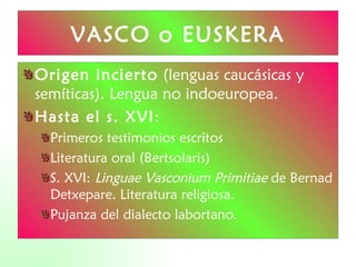 VASCO o EUSKERA Origen incierto  (lenguas caucásicas y semíticas). Lengua no indoeuropea. Hasta el s. XVI : Primeros testimonios escritos Literatura oral (Bertsolaris) S. XVI:  Linguae Vasconium Primitiae  de Bernad Detxepare. Literatura religiosa.  Pujanza del dialecto labortano. 