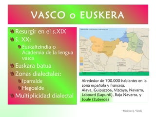 Resurgir en el s.XIX S. XX: Euskaltzindia o Academia de la lengua vasca Euskara batua Zonas dialectales: Iparralde Hegoalde Multiplicidad dialectal VASCO o EUSKERA Alrededor de 700.000 hablantes en la zona española y francesa. Álava, Guipúzcoa, Vizcaya, Navarra,  Labourd (Lapurdi), Baja Navarra, y Soule (Zuberoa) ©  Francisco J. Varela 