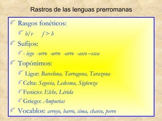 Rastros de las lenguas prerromanas Rasgos fonéticos: b/v  f > h Sufijos: - iego  -orro  -urro  -arro  -asco –esca Topónimos: Ligur:  Barcelona, Tarragona, Tarazona Celta:  Segovia, Ledesma, Sigüenza Fenicio:  Elche, Lérida Griego:  Ampurias Vocablos:  arroyo, barro, sima, charco, perro 