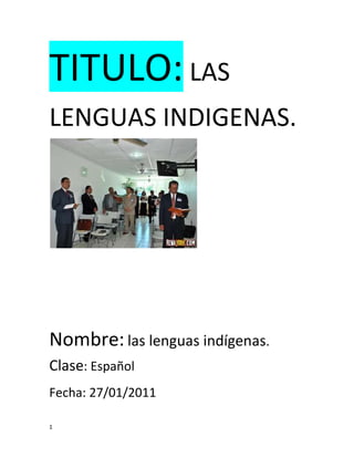 TITULO: LAS LENGUAS INDIGENAS. <br />Nombre: las lenguas indígenas. Clase: Español<br />Fecha: 27/01/2011<br />Introducción<br />El proyecto de esta secuencia es presentar un reporte de investigación sobre las situaciones de las lenguas indígenas que se hablan en México y las causas de la desaparición de alguna de ellas. En México viven alrededor de 12 millones de personas indígenas. Al  menos la mitad de ellas hablan unas de las 62 lenguas nativas que aun subsisten en nuestro país.<br />DESARROLLO<br />En México viven alrededor de 12 millones de personas indígenas. Al menos la mitad de ellas habla alguna de las 62 lenguas nativas que aún subsisten en nuestro país. Por alguna razón, aunque en nuestro país se hablan diversas lenguas, solo se utiliza el español en los medios de comunicación nacionales, en la mayoría en los centros de trabajo y escuelas, y en las oficinas de gobierno.   <br />CONOCIMIENTOS PREVIOS<br />Lo que seLo que me imaginoNo se nadaQue son lenguas maternas de México y que mucha gente la habla en sus pueblos  porque lo aprenden desde cuando están pequeños y se acostumbro a hablarlo.<br />ACTIVIDADES PARA ENTENDER EL TEMA<br />SesiónActividades1(28/ENE/2011)http://www.bing.com/images/search?q=las+lenguas+indigenas.Investige en internet .resumí.Mapa mental.Producto<br />QUE  HAY QUE HACER PARA QUE NO SE PIERDAN LAS LENGUAS DE NUESTRO PAÍS: Practicarla con nuestros padres y en toda la comunidad  para  que no se pierda nuestra lengua materna en nuestra comunidad.CUAL ES LA CAUSA DE LA DESAPARICIÓN DE LAS LENGUAS: Que algunas son discriminadas por la gente  o también porque mucha gente se va a la ciudad  y cuando llega a su pueblo ya no lo quiere hablar.CUAL ES LA LENGUA  MÁS HABLADA EN MEXICO: El náhuatl es el idioma más hablada en México que tiene 1,656 mil habitantes que la hablan  que los gobernadores de México también lo reconocen que es la única idioma mas hablado en todo el país. QUE SON LAS LENGUAS INDIGENAS: Son idiomas maternas que habla  la gente en sus pueblos y en todo lugar  también son numerosas en México  LAS LENGUAS INDIGENASMAPA MENTAL<br />                          <br />                                       <br />                               <br />                               <br />PRODUCTO<br />TERESA Y LA LENGUA INDIGENA<br />TITULO Y AUTORES     Isidro Cuellar Morales<br />INTRODUCCIÓNNosotros investigamos que en México viven alrededor de 12.     <br />Millones de personas indígenas  al menos  la mitad de ellas hablan <br />Algunas de las 62 lenguas para saber investigamos con teresa una. <br />Mujer indígena originaria de rosa de castilla su lengua materna es <br />El náhuatl.<br />RESULTADOSDespués le hicimos algunas preguntas para saber con quien lo habla el náhuatl,<br />Cual es su lengua materna si lo habla con su familia. Dónde mas lo utiliza el         <br />Náhuatl en el lugar donde vive  habla con nosotros. En la comunidad toda la <br />Gente habla este idioma aunque este un poco trabajoso hablarlo pero en <br />Nuestra familia lo habla.<br />ENTREVISTA        A: ¿Qué lengua habla?<br />T: náhuatl<br />A: ¿con quien habla el náhuatl?<br />T: lo hablo con mis hijos mi esposo  mi suegra otros mas.<br />A: ¿les enseñara a sus hijos a hablar el náhuatl?<br />T: si por que es importante que aprenda a hablar ese idioma.<br />A: ¿por qué?<br />T: en la escuela los maestros les preguntarían si saben hablar sus<br />                                    Idioma materno<br />                  .        A: ¿para que se utiliza el español?<br />T: para que valla de  compras  salga algún lugar y entre  otras <br />Cosas más<br />Conclusión      nosotros por medio de esta entrevista nos dimos a conocer que<br />Todavía no desaparecen algunas lenguas  y que mucha gente todavía<br />Lo habla pero cuando las personas salen de sus lugar dejan de <br />Hablar su idioma por que todos necesitan hablar el español.<br />¿QUE  BENEFICIOS OBTUVE AL CONOCER EL TEMA?<br />Que nos dimos cuenta cuales son las causas porque las lenguas <br />Indígenas están desapareciendo y que todavía mucha gente la <br />Habla.<br />CONCLUSON Y CRITICA: En nuestra comunidad poca de la gente todavía la esta <br />Hablando y debemos practicarla para que no se pierda nuestra lengua <br />Materna.<br />HISTORIA: Nos cuenta la historia de que como fue evolucionando nuestros lenguajes de nuestro país y como la gente empezó a hablar el español también como llego a nuestro país.LAS LENGUAS INDIGENASFORMACION CIVICA Y ETICA: Obligan a los niños que aprenda a hablar su lengua materna para que no se pierda en su comunidad y que siga la gente practicando y hablando su lengua materna.MATEMATICAS: Podemos hacer  graficas para saber cual es la lengua que mas habla la gente y que estado habla más su lengua saber cual es su porcentaje de cada lengua hablada por los habitantes.GEOGRAFIA: Gracias con el censo de población y vivienda se dan cuenta de que todavía  muchas de las lenguas  todavía la gente  la habla y cuantas de las lenguas ya se perdieron  definitivamente.RELACION CON LAS OSIGNATURAS<br />COCLUCION<br />Que al final de esta secuencia aprendimos cuales fueron las causa de que las lenguas indígenas que están desapareciendo y que mucha gente la habla todavía nos dieron a conocer que no en todos los estados hablan la misma lengua nos dimos cuenta que hay que hacer para que no se pierdan nuestras lenguas maternas.<br />FUENTES DE INFORMACION<br />BIBLIOGRAFIA<br />ESPAÑOLVOL.1   TITULO: Todas las voces   AUTOR: La sep.    AÑO DE EDICIÓN: 2006  <br />EDITORIAL: S.A.DE.C.V.<br />SAMORA HERNANDES GREGORIO EN LA COORDINACIÓN DE IMFORMATICAEDUCATIVA DE LATINAMERICANO  DELA COMICION EDUCATIVA.<br />PAGINAS DE WEB: http://www.bing.com/images/<br />Search?q=las+lenguas+indigenas<br />