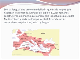 Son las lenguas que provienen del latín  que era la lengua que hablaban los romanos. A finales del siglo V d.C, los romanos construyeron un imperio que comprendía los actuales países del Mediterráneo y parte de Europa  central. Extendieron sus  costumbres, arquitectura, arte…  y lengua. 