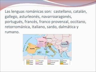 Las lenguas románicas son:  castellano, catalán, gallego, asturleonés, navarroaragonés, portugués, francés, franco provenzal, occitano, retorrománica, italiano, sardo, dalmática y rumano. 