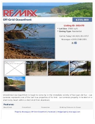 Off-Grid Oceanfront
Listing ID: 001470
Lot Size: 37850 sq ft.
Zoning Type: Residential
Call Us Today! US (415) 251-5757
Nicaragua +(505) 2568-2055
Image not found
http://property-nicaragua.com/wp
Unrestricted raw beachfront is tough to come by in the immediate vicinity of San Juan del Sur - Las
Lamosas represents one of the last true properties of its kind.  Las Lomosas property is located on a
small rocky beach within a short stroll from downtown.
Features:
Beachfront Oceanfront Oceanview Walking Distance to Ocean
Property Nicaragua | Off-Grid Oceanfront | Facebook | info@property-nicaragua.com
$250,000$250,000
 