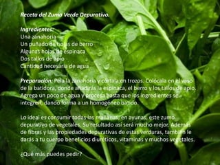 Receta del Zumo Verde Depurativo. 
Ingredientes: 
Una zanahoria 
Un puñado de hojas de berro 
Algunas hojas de espinaca 
Dos tallos de apio 
Cantidad necesaria de agua 
Preparación: Pela la zanahoria y córtala en trozos. Colócala en el vaso 
de la batidora, donde añadirás la espinaca, el berro y los tallos de apio. 
Agrega un poco de agua y procesa hasta que los ingredientes se 
integren, dando forma a un homogéneo batido. 
Lo ideal es consumir todas las mañanas, en ayunas, este zumo 
depurativo de vegetales. Su resultado así será mucho mejor. Además 
de fibras y las propiedades depurativas de estas verduras, también le 
darás a tu cuerpo beneficios diuréticos, vitaminas y muchos vegetales. 
¿Qué más puedes pedir? 
 