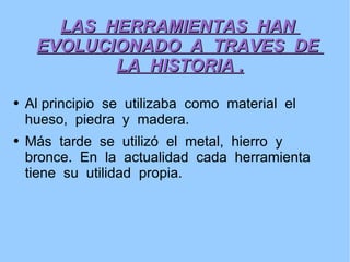 LAS  HERRAMIENTAS  HAN  EVOLUCIONADO  A  TRAVES  DE  LA  HISTORIA . Al principio  se  utilizaba  como  material  el  hueso,  piedra  y  madera. Más  tarde  se  utilizó  el  metal,  hierro  y  bronce.  En  la  actualidad  cada  herramienta  tiene  su  utilidad  propia. 