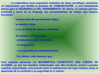 La matemática como expresión simbólica de ideas constituye, asimismo,
un instrumento que facilita el proceso de COMUNICACIÓN y una herramienta
básica para el DESARROLLO DEL PENSAMIENTO. En efecto, el carácter preciso,
universal y único de su lenguaje, los procedimientos de trabajo que emplea,
favorecen:
          * el desarrollo del pensamiento lógico,

          * el espíritu crítico

          * y un conjunto de valores y actitudes.

            Es también vehículo para:
            - el desarrollo de la creatividad,

            - la imaginación

            - y la capacidad de experimentación.

            Por último, cabe destacar que:

Para muchas personas LA MATEMÁTICA CONSTITUYE UNA FUENTE DE
ALEGRÍA, ya que los desafíos intelectuales que ella involucra, ponen a prueba
nuestras capacidades, provocando tanto la satisfacción del logro exitoso como el
desarrollo de la confianza y la seguridad en sí mismo.
 