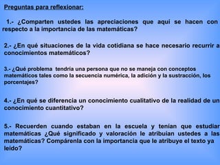 Preguntas para reflexionar:

  1.- ¿Comparten ustedes las apreciaciones que aquí se hacen con
respecto a la importancia de las matemáticas?

2.- ¿En qué situaciones de la vida cotidiana se hace necesario recurrir a
conocimientos matemáticos?

3.- ¿Qué problema tendría una persona que no se maneja con conceptos
matemáticos tales como la secuencia numérica, la adición y la sustracción, los
porcentajes?


4.- ¿En qué se diferencia un conocimiento cualitativo de la realidad de un
conocimiento cuantitativo?


5.- Recuerden cuando estaban en la escuela y tenían que estudiar
matemáticas ¿Qué significado y valoración le atribuían ustedes a las
matemáticas? Compárenla con la importancia que le atribuye el texto ya
leído?
 
