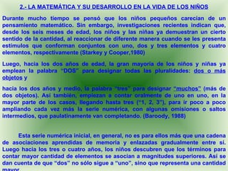 2.- LA MATEMÁTICA Y SU DESARROLLO EN LA VIDA DE LOS NIÑOS
Durante mucho tiempo se pensó que los niños pequeños carecían de un
pensamiento matemático. Sin embargo, investigaciones recientes indican que,
desde los seis meses de edad, los niños y las niñas ya demuestran un cierto
sentido de la cantidad, al reaccionar de diferente manera cuando se les presenta
estímulos que conforman conjuntos con uno, dos y tres elementos y cuatro
elementos, respectivamente (Starkey y Cooper,1980)

Luego, hacia los dos años de edad, la gran mayoría de los niños y niñas ya
emplean la palabra “DOS” para designar todas las pluralidades: dos o más
objetos y
hacia los dos años y medio, la palabra “tres” para designar “muchos” (más de
dos objetos). Así también, empiezan a contar oralmente de uno en uno, en la
mayor parte de los casos, llegando hasta tres (“1, 2, 3”), para ir poco a poco
ampliando cada vez más la serie numérica, con algunas omisiones o saltos
intermedios, que paulatinamente van completando. (Baroody, 1988)


     Esta serie numérica inicial, en general, no es para ellos más que una cadena
de asociaciones aprendidas de memoria y enlazadas gradualmente entre sí.
Luego hacia los tres o cuatro años, los niños descubren que los términos para
contar mayor cantidad de elementos se asocian a magnitudes superiores. Así se
dan cuenta de que “dos” no sólo sigue a “uno”, sino que representa una cantidad
 