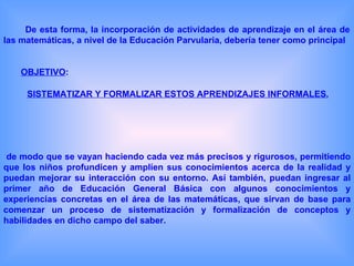 De esta forma, la incorporación de actividades de aprendizaje en el área de
las matemáticas, a nivel de la Educación Parvularia, debería tener como principal


    OBJETIVO:

     SISTEMATIZAR Y FORMALIZAR ESTOS APRENDIZAJES INFORMALES,




 de modo que se vayan haciendo cada vez más precisos y rigurosos, permitiendo
que los niños profundicen y amplíen sus conocimientos acerca de la realidad y
puedan mejorar su interacción con su entorno. Así también, puedan ingresar al
primer año de Educación General Básica con algunos conocimientos y
experiencias concretas en el área de las matemáticas, que sirvan de base para
comenzar un proceso de sistematización y formalización de conceptos y
habilidades en dicho campo del saber.
 