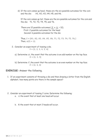 13 | M A T H 1 0 - Q 3
d) If the coin comes up head, these are the six possible outcomes for the coin
and the die: H1, H2, H3, H4, H5, and H6.
If the coin comes up tail, these are the six possible outcomes for the coin and
the die: T1, T2, T3, T4, T5, and T6.
There are 12 possible outcomes ( 2 x 6 = 12).
First: 2 possible outcomes for the head
Second: 6 possible outcomes for the die
Thus, 𝑆 = {𝐻1, 𝐻2, 𝐻3, 𝐻4, 𝐻5, 𝐻6, 𝑇1, 𝑇2, 𝑇3, 𝑇4, 𝑇5, 𝑇6, }
Then, 𝑛(𝑆) = 12.
2. Consider an experiment of tossing a die.
𝑆 = {1, 2, 3, 4, 5, 6}
a) Determine O, the event that the outcome is an odd number on the top face
𝑂 = {1, 3, 5}
b) Determine E ,the event that the outcome is an even number on the top face
𝐸 = {2, 4, 6}
EXERCISE: Answer the following.
1. If an experiment consists of throwing a die and then drawing a letter from the English
alphabet, how many points are there in the sample space?
2. Consider an experiment of tossing 2 coins. Determine the following:
a. A, the event that at least one head will occur
b. B, the event that at most 2 heads will occur.
 