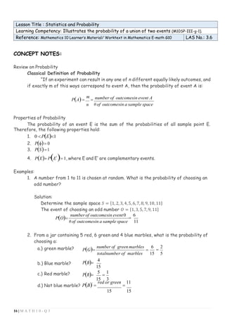 16 | M A T H 1 0 - Q 3
Lesson Title : Statistics and Probability
Learning Competency: Illustrates the probability of a union of two events (M10SP-III-g-1).
Reference: Mathematics 10 Learner’s Material/ Worktext in Mathematics E-math G10 LAS No.: 3.6
CONCEPT NOTES:
Review on Probability
Classical Definition of Probability
“If an experiment can result in any one of n different equally likely outcomes, and
if exactly m of this ways correspond to event A, then the probability of event A is:
P(A)=
m
=
n
number of outcomesin event A
#of outcomesin a sample space
Properties of Probability
The probability of an event E is the sum of the probabilities of all sample point E.
Therefore, the following properties hold:
1. 0 P(E)1
2. P()= 0
3. P(S)=1
4. P(E)+ P(E'
)= 1, where E and E’ are complementary events.
Examples:
1. A number from 1 to 11 is chosen at random. What is the probability of choosing an
odd number?
Solution:
Determine the sample space 𝑆 = {1, 2,3, 4,5, 6,7, 8, 9, 10,11}
The event of choosing an odd number 𝑂 = {1,3, 5, 7,9, 11}
P(O)=
number of outcomesin event0
=
6
#of outcomesin a sample space 11
2. From a jar containing 5 red, 6 green and 4 blue marbles, what is the probability of
choosing a:
a.) green marble? P(G)=
number of green marbles
=
6
=
2
b.) Blue marble?
c.) Red marble?
P(B)=
P(R)=
totalnumber of marbles
4
15
5
=
1
15 5
15 3
d.) Not blue marble? P(B)'
=
red or green
=
11
15 15
 