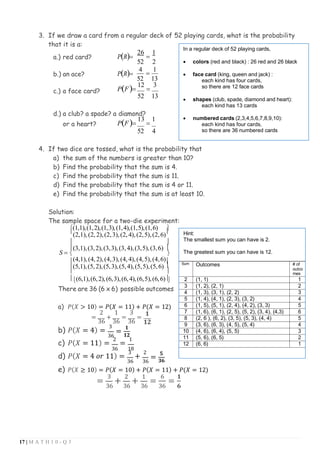 17 | M A T H 1 0 - Q 3
3. If we draw a card from a regular deck of 52 playing cards, what is the probability
that it is a:
a.) red card? P(R)=
26
=
1
52 2
b.) an ace? P(R)=
4
=
1
52 13
c.) a face card? P(F)=
12
=
3
52 13
d.) a club? a spade? a diamond?
or a heart? P(F)=
13
=
1
52 4
4. If two dice are tossed, what is the probability that
a) the sum of the numbers is greater than 10?
b) Find the probability that the sum is 4.
c) Find the probability that the sum is 11.
d) Find the probability that the sum is 4 or 11.
e) Find the probability that the sum is at least 10.
Solution:
The sample space for a two-die experiment:
(1,1),(1,2),(1,3),(1,4),(1,5),(1,6) 

(2,1),(2, 2),(2,3),(2, 4),(2,5),(2,6)

 
(3,1),(3,2),(3,3),(3,4),(3,5),(3,6) 
S =  
(4,1),(4, 2),(4,3),(4, 4),(4,5),(4,6)
(5,1),(5,2),(5,3),(5,4),(5,5),(5,6) 
 
(6,1),(6,2),(6,3),(6,4),(6,5),(6,6)

There are 36 (6 x 6) possible outcomes
a) 𝑃(𝑋 > 10) = 𝑃(𝑋 = 11) + 𝑃(𝑋 = 12)
2 1
=
36
+
36
=
3
36
=
𝟏
𝟏𝟐
b) 𝑃(𝑋 = 4) =
3
36
=
𝟏
𝟏𝟐
c) 𝑃(𝑋 = 11) =
2
=
1
36 18
d) 𝑃(𝑋 = 4 𝑜𝑟 11) =
3
+
2
36 36
=
𝟓
𝟑𝟔
e) 𝑃(𝑋 ≥ 10) = 𝑃(𝑋 = 10) + 𝑃(𝑋 = 11) + 𝑃(𝑋 = 12)
=
3
+
2
+
1
36 36 36
=
6
=
𝟏
36 𝟔
In a regular deck of 52 playing cards,
• colors (red and black) : 26 red and 26 black
• face card (king, queen and jack) :
each kind has four cards,
so there are 12 face cards
• shapes (club, spade, diamond and heart):
each kind has 13 cards
• numbered cards (2,3,4,5,6,7,8,9,10):
each kind has four cards,
so there are 36 numbered cards
Hint:
The smallest sum you can have is 2.
The greatest sum you can have is 12.
Sum Outcomes # of
outco
mes
2 (1, 1) 1
3 (1, 2), (2, 1) 2
4 (1, 3), (3, 1), (2, 2) 3
5 (1, 4), (4, 1), (2, 3), (3, 2) 4
6 (1, 5), (5, 1), (2, 4), (4, 2), (3, 3) 5
7 (1, 6), (6, 1), (2, 5), (5, 2), (3, 4), (4,3) 6
8 (2, 6 ), (6, 2), (3, 5), (5, 3), (4, 4) 5
9 (3, 6), (6, 3), (4, 5), (5, 4) 4
10 (4, 6), (6, 4), (5, 5) 3
11 (5, 6), (6, 5) 2
12 (6, 6) 1
 