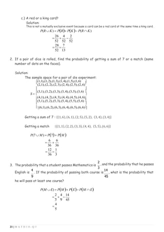 21 | M A T H 1 0 - Q 3
c.) A red or a king card?
Solution:
This is not a mutually exclusive event because a card can be a red card at the same time a king card.
P(R  K) = P(R)+ P(K)− P(R  K)
=
26
+
4
−
2
52 52 52
=
28
=
7
52 13
2. If a pair of dice is rolled, find the probability of getting a sum of 7 or a match (same
number of dots on the faces).
Solution:
The sample space for a pair of die experiment:
(1,1),(1,2),(1,3),(1,4),(1,5),(1,6) 

(2,1),(2, 2),(2,3),(2, 4),(2,5),(2,6)

 
(3,1),(3,2),(3,3),(3,4),(3,5),(3,6) 
S =  
(4,1),(4, 2),(4,3),(4, 4),(4,5),(4,6)
(5,1),(5,2),(5,3),(5,4),(5,5),(5,6) 
 
(6,1),(6,2),(6,3),(6,4),(6,5),(6,6)

Getting a sum of 7 : {(1,6),(6, 1),(2, 5),(5, 2), (3, 4),(3,4)}
Getting a match :{(1,1),(2, 2), (3,3), (4,4), (5, 5), (6, 6)}
P(7  M ) = P(7)+ P(M )
=
6
+
6
36 36
=
12
=
1
36 3
3. The probability that a student passes Mathematics is
2
, and the probability that he passes
3
English is
4
. If the probability of passing both course is
14
, what is the probability that
9 45
he will pass at least one course?
P(M  E) = P(M )+ P(E)− P(M  E)
=
2
+
4
−
14
3 9 45
=
4
5
 